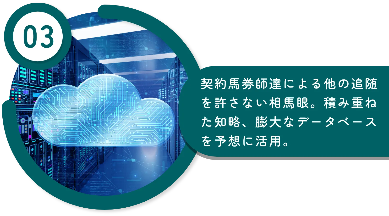 契約馬券師達による他の追随を許さない相馬眼。積み重ねた知略、膨大なデータベースを予想に活用。